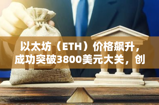 以太坊（ETH）价格飙升，成功突破3800美元大关，创下历史新高