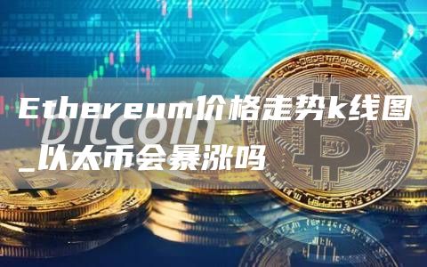 Ethereum价格走势k线图_以太币会暴涨吗