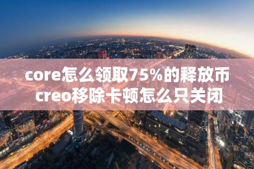 core怎么领取75%的释放币 creo移除卡顿怎么只关闭当前页面不影响其它？