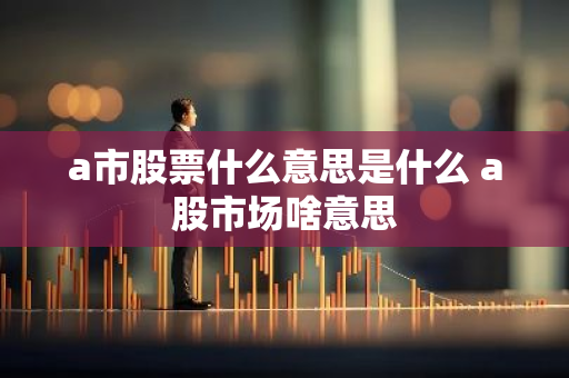a市股票什么意思是什么 a股市场啥意思