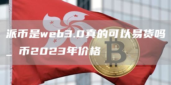 派币是web3.0真的可以易货吗_π币2023年价格