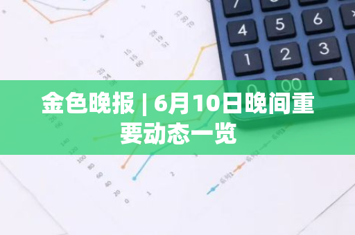 金色晚报 | 6月10日晚间重要动态一览