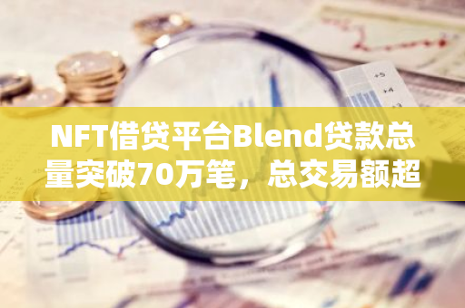 NFT借贷平台Blend贷款总量突破70万笔，总交易额超64.5亿美元