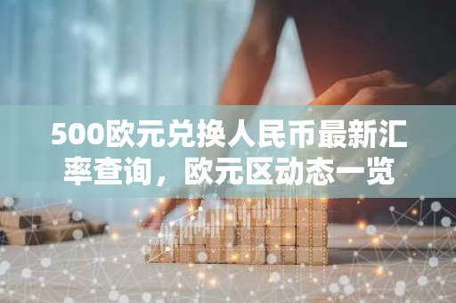 500欧元兑换人民币最新汇率查询，欧元区动态一览