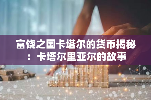 富饶之国卡塔尔的货币揭秘：卡塔尔里亚尔的故事