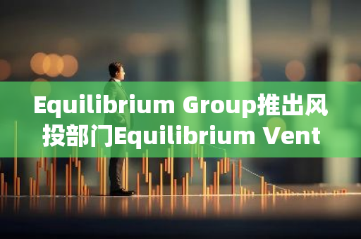 Equilibrium Group推出风投部门Equilibrium Ventures，首支基金计划募资超3000万美元