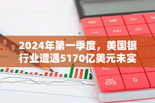 2024年第一季度，美国银行业遭遇5170亿美元未实现损失：一场金融风暴的预兆