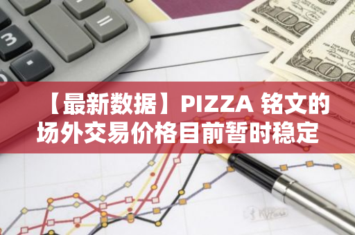 【最新数据】PIZZA 铭文的场外交易价格目前暂时稳定在2.7美元，市场反应热烈