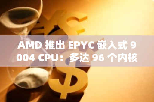 AMD 推出 EPYC 嵌入式 9004 CPU：多达 96 个内核