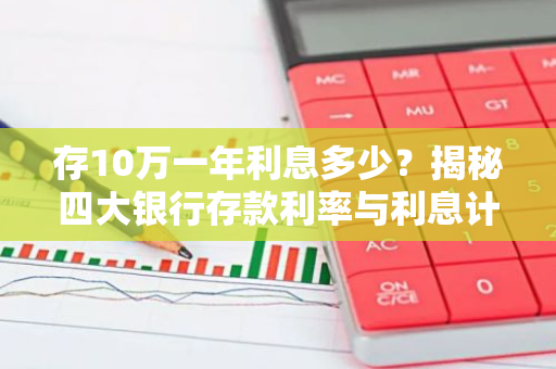 存10万一年利息多少？揭秘四大银行存款利率与利息计算