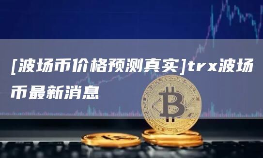 [波场币价格预测真实]trx波场币最新消息