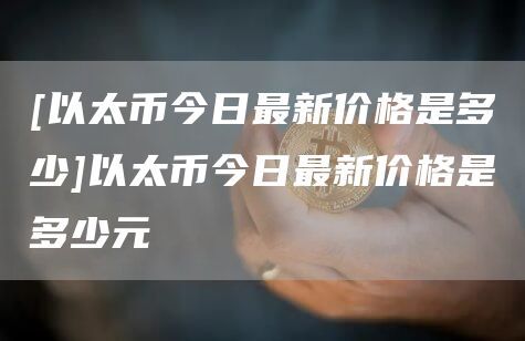 [以太币今日最新价格是多少]以太币今日最新价格是多少元