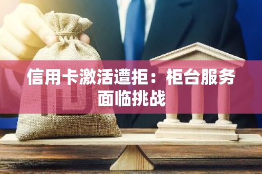 信用卡激活遭拒：柜台服务面临挑战