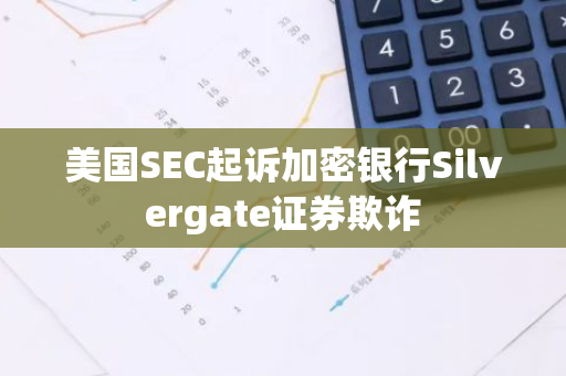美国SEC起诉加密银行Silvergate证券欺诈
