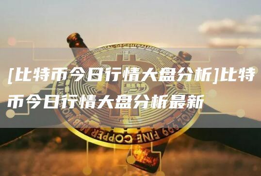 [比特币今日行情大盘分析]比特币今日行情大盘分析最新
