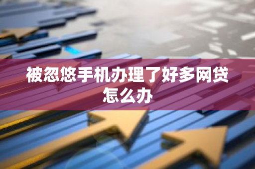 被忽悠手机办理了好多网贷怎么办