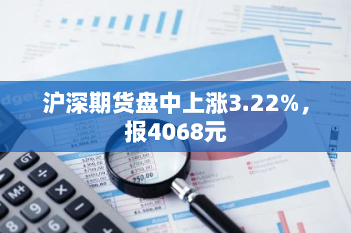 沪深期货盘中上涨3.22%，报4068元