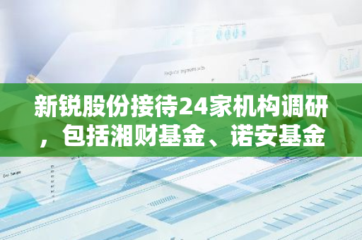 新锐股份接待24家机构调研，包括湘财基金、诺安基金、上海磐厚投资等