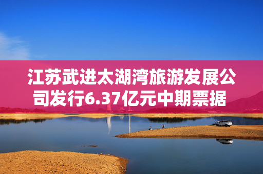 江苏武进太湖湾旅游发展公司发行6.37亿元中期票据 期限5年