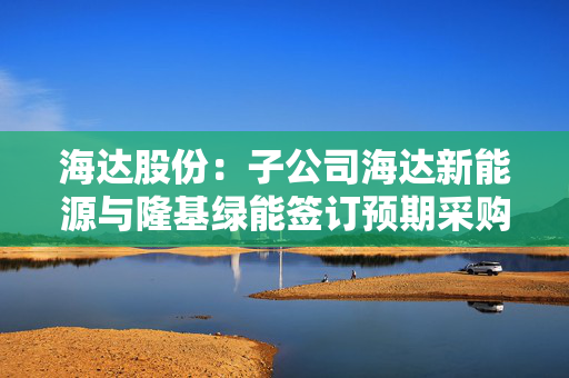 海达股份：子公司海达新能源与隆基绿能签订预期采购量8GW的长期协议