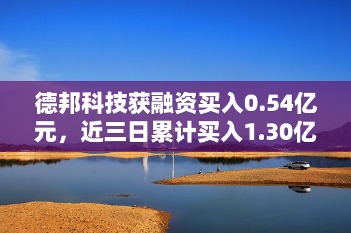 德邦科技获融资买入0.54亿元，近三日累计买入1.30亿元