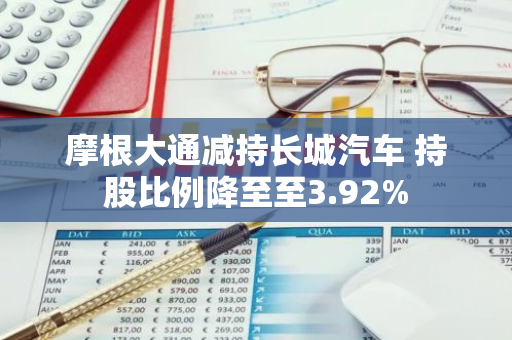 摩根大通减持长城汽车 持股比例降至至3.92%