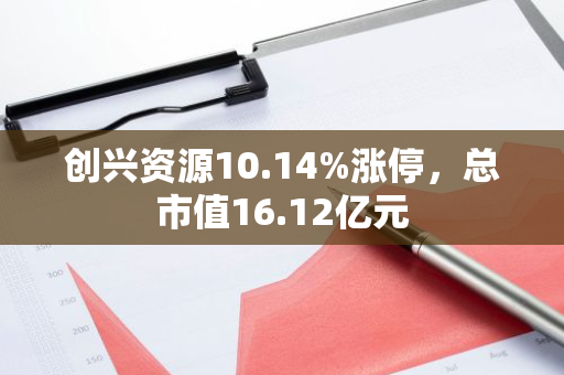创兴资源10.14%涨停，总市值16.12亿元