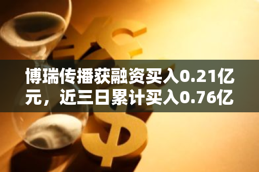 博瑞传播获融资买入0.21亿元，近三日累计买入0.76亿元