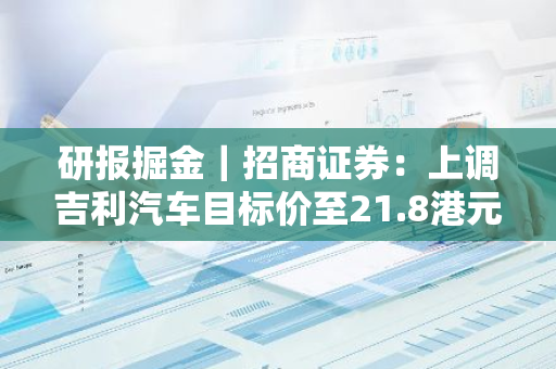研报掘金｜招商证券：上调吉利汽车目标价至21.8港元 维持“买入”评级