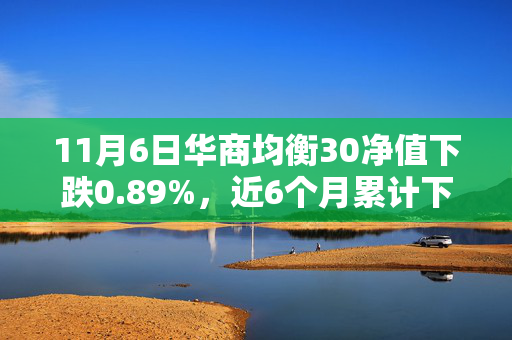 11月6日华商均衡30净值下跌0.89%，近6个月累计下跌6.84%