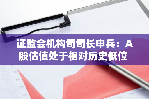 证监会机构司司长申兵：A股估值处于相对历史低位 为外资长期配置提供更优选择