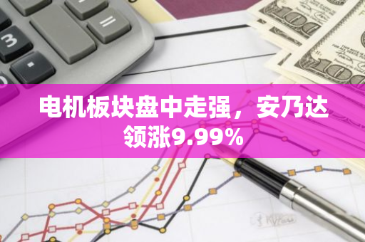 电机板块盘中走强，安乃达领涨9.99%