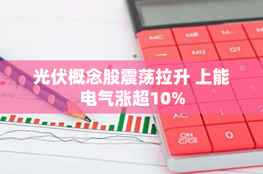 光伏概念股震荡拉升 上能电气涨超10%