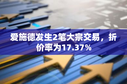 爱施德发生2笔大宗交易，折价率为17.37%