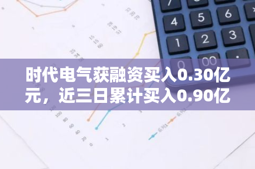 时代电气获融资买入0.30亿元，近三日累计买入0.90亿元