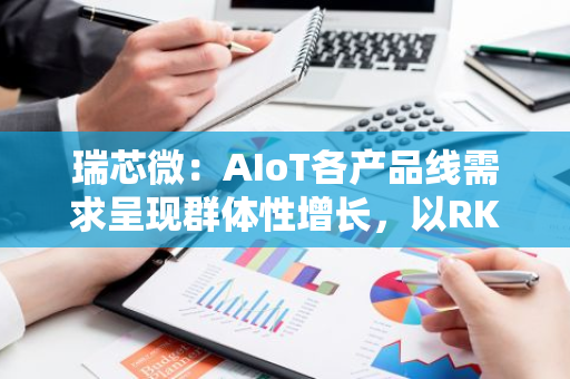 瑞芯微：AIoT各产品线需求呈现群体性增长，以RK3588系列为旗舰形成多层次产品组合