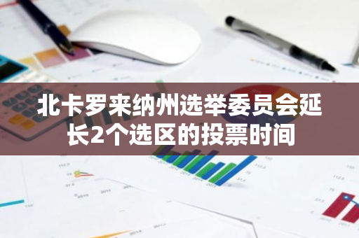 北卡罗来纳州选举委员会延长2个选区的投票时间