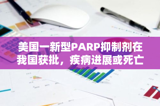 美国一新型PARP抑制剂在我国获批，疾病进展或死亡风险降80%