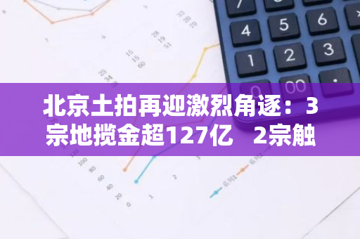北京土拍再迎激烈角逐：3宗地揽金超127亿 2宗触顶摇号