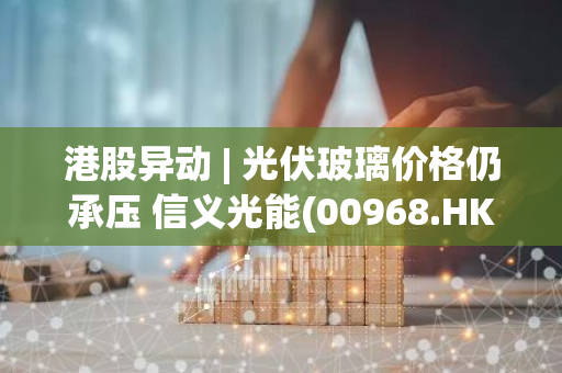 港股异动 | 光伏玻璃价格仍承压 信义光能(00968.HK)跌超6% 福莱特玻璃(06865.HK)跌超5%