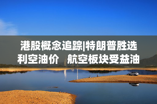 港股概念追踪|特朗普胜选利空油价 航空板块受益油价下跌（附概念股）