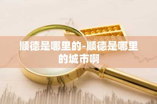 顺德是哪里的-顺德是哪里的城市啊
