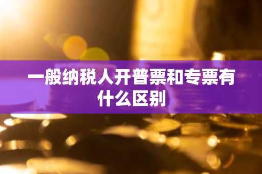 一般纳税人开普票和专票有什么区别
