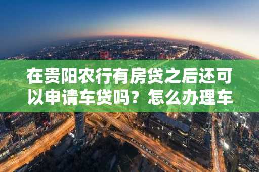 在贵阳农行有房贷之后还可以申请车贷吗？怎么办理车贷。