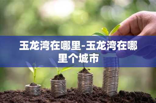 玉龙湾在哪里-玉龙湾在哪里个城市