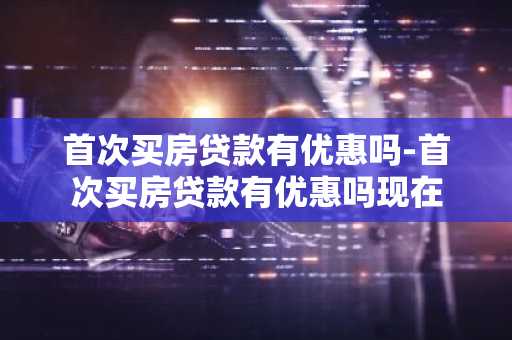 首次买房贷款有优惠吗-首次买房贷款有优惠吗现在