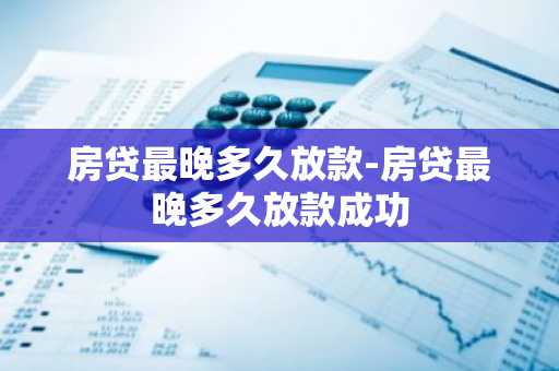 房贷最晚多久放款-房贷最晚多久放款成功