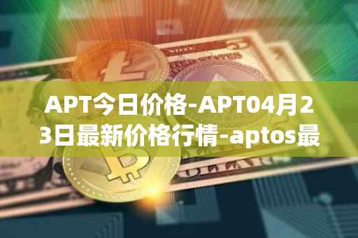 APT今日价格-APT04月23日最新价格行情-aptos最新走势消息