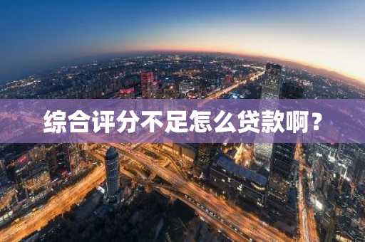 综合评分不足怎么贷款啊？