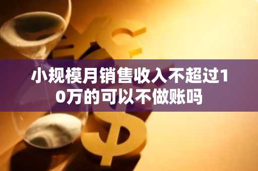 小规模月销售收入不超过10万的可以不做账吗